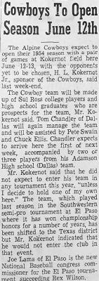 June 4, 1954 The Alpine Cowboys baseball team will begin this year’s season with a pair of games here at Kokernot Field on June 12-13. Team sponsor H. L. Kokernot said that the team will be comprised of Sul Ross college players and high school graduates who are team prospects. Tom Chandler of Dallas, will manage the Cowboys this season along with assistants Pete Swain and Chuck Ellis.